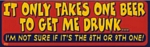 IT ONLY TAKES ONE BEER TO GET ME DRUNK - Bumper Sticker