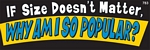 IF SIZE DOESN'T MATTER, WHY AM I SO POPULAR? - Bumper Sticker