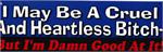 I MAY BE A CRUEL AND HEARTLESS BITCH, BUT I'M DAMN GOOD AT IT! - Bumper Sticker